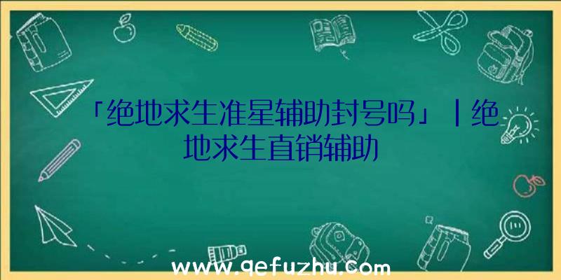 「绝地求生准星辅助封号吗」|绝地求生直销辅助